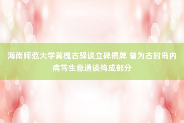 海南师范大学黄槐古驿谈立碑揭牌 曾为古时岛内病笃生意通谈构成部分