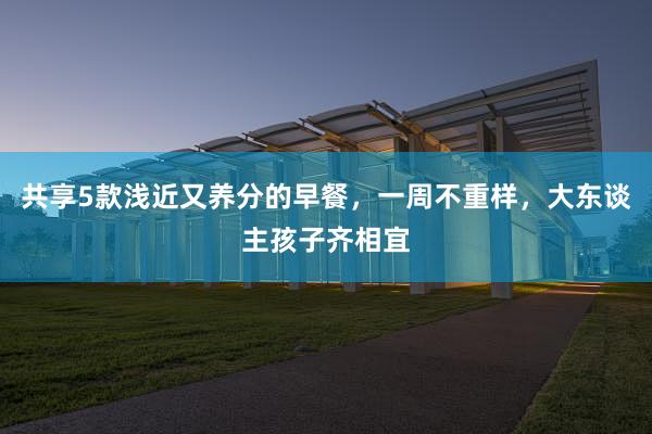 共享5款浅近又养分的早餐，一周不重样，大东谈主孩子齐相宜