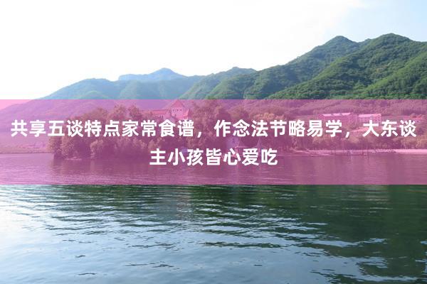 共享五谈特点家常食谱，作念法节略易学，大东谈主小孩皆心爱吃