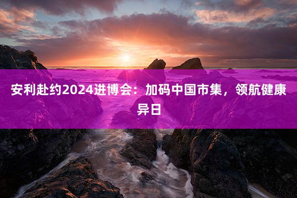 安利赴约2024进博会:加码中国市集,领航健康异日