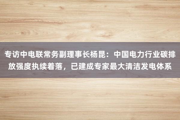 专访中电联常务副理事长杨昆：中国电力行业碳排放强度执续着落，已建成专家最大清洁发电体系