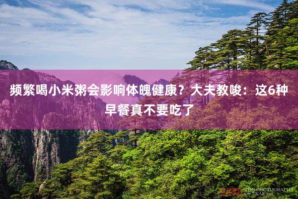 频繁喝小米粥会影响体魄健康？大夫教唆：这6种早餐真不要吃了
