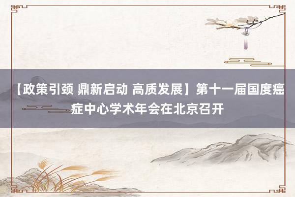 【政策引颈 鼎新启动 高质发展】第十一届国度癌症中心学术年会在北京召开