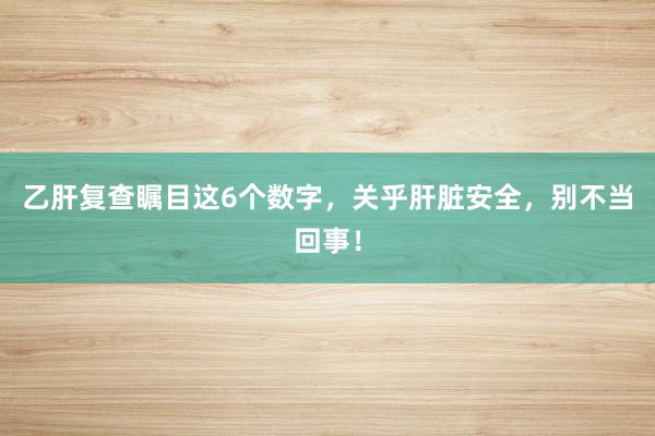 乙肝复查瞩目这6个数字，关乎肝脏安全，别不当回事！