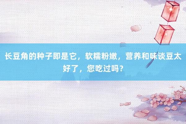 长豆角的种子即是它，软糯粉嫩，营养和味谈豆太好了，您吃过吗？