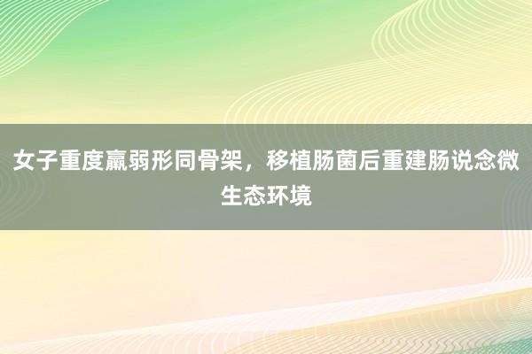 女子重度羸弱形同骨架，移植肠菌后重建肠说念微生态环境