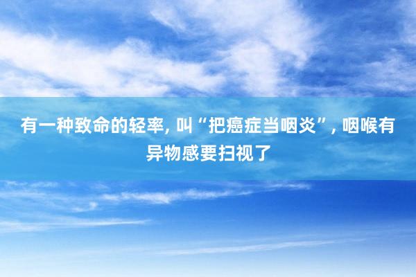 有一种致命的轻率, 叫“把癌症当咽炎”, 咽喉有异物感要扫视了