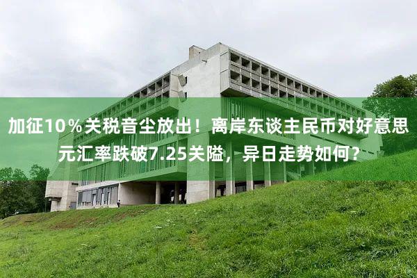 加征10％关税音尘放出！离岸东谈主民币对好意思元汇率跌破7.25关隘，异日走势如何？