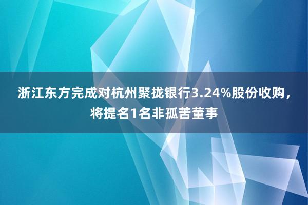 浙江东方完成对杭州聚拢银行3.24%股份收购，将提名1名非孤苦董事