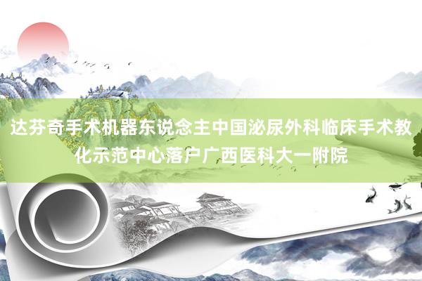 达芬奇手术机器东说念主中国泌尿外科临床手术教化示范中心落户广西医科大一附院