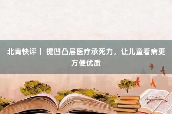 北青快评｜ 提凹凸层医疗承死力，让儿童看病更方便优质