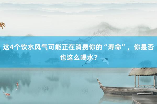 这4个饮水风气可能正在消费你的“寿命”，你是否也这么喝水？
