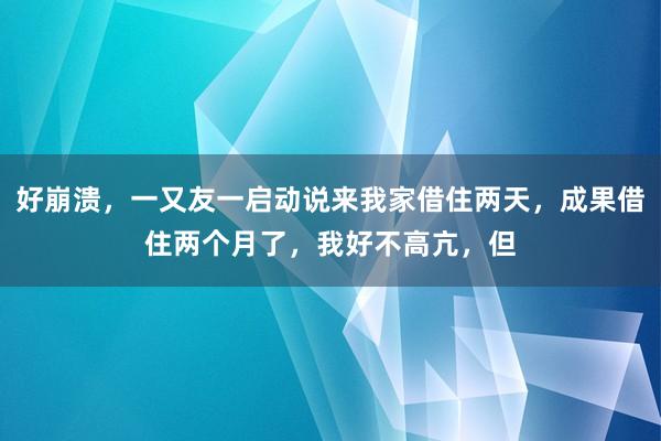 好崩溃，一又友一启动说来我家借住两天，成果借住两个月了，我好不高亢，但