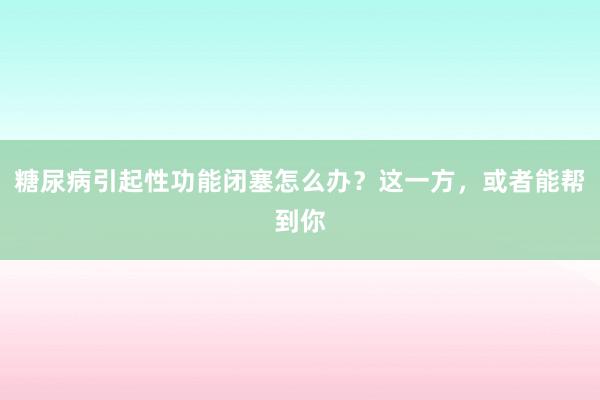 糖尿病引起性功能闭塞怎么办？这一方，或者能帮到你