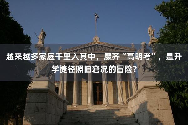 越来越多家庭千里入其中，魔齐“高明考”，是升学捷径照旧窘况的冒险？