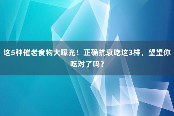 这5种催老食物大曝光！正确抗衰吃这3样，望望你吃对了吗？