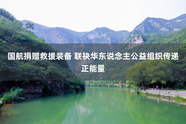 国航捐赠救援装备 联袂华东说念主公益组织传递正能量