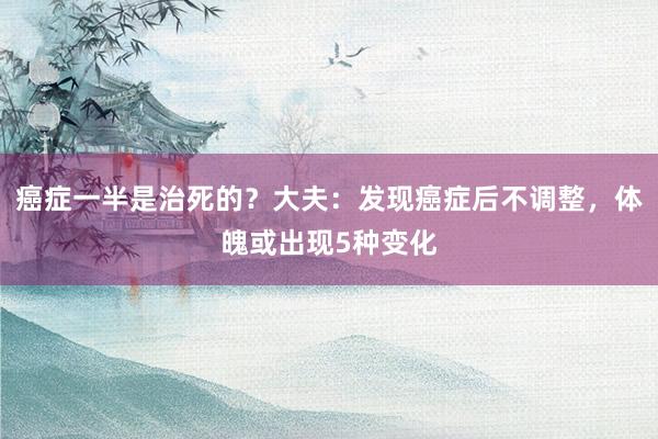 癌症一半是治死的？大夫：发现癌症后不调整，体魄或出现5种变化