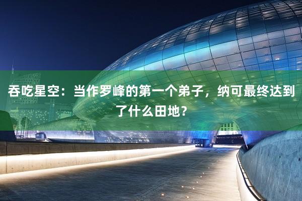 吞吃星空：当作罗峰的第一个弟子，纳可最终达到了什么田地？