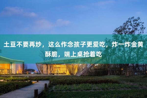 土豆不要再炒，这么作念孩子更爱吃，炸一炸金黄酥脆，端上桌抢着吃