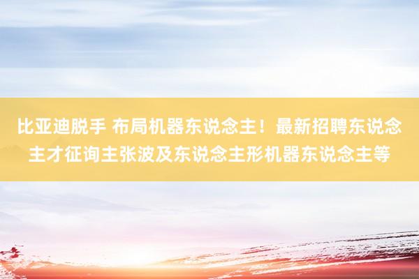 比亚迪脱手 布局机器东说念主！最新招聘东说念主才征询主张波及东说念主形机器东说念主等
