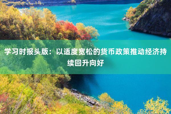 学习时报头版：以适度宽松的货币政策推动经济持续回升向好